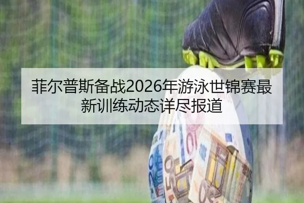 菲尔普斯备战2026年游泳世锦赛最新训练动态详尽报道