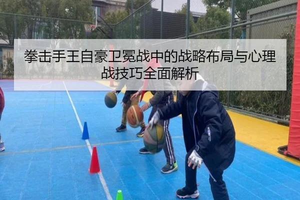 拳击手王自豪卫冕战中的战略布局与心理战技巧全面解析 - Bwin sports